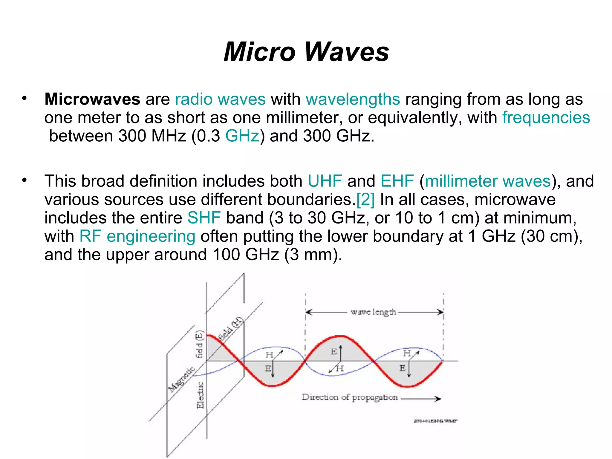 Micro Waves
•   Microwaves are radio waves with wavelengths ranging from as long as
    one meter to as short as one millimeter, or equivalently, with frequencies
    between 300 MHz (0.3 GHz) and 300 GHz.

•   This broad definition includes both UHF and EHF (millimeter waves), and
    various sources use different boundaries.[2] In all cases, microwave
    includes the entire SHF band (3 to 30 GHz, or 10 to 1 cm) at minimum,
    with RF engineering often putting the lower boundary at 1 GHz (30 cm),
    and the upper around 100 GHz (3 mm).
 