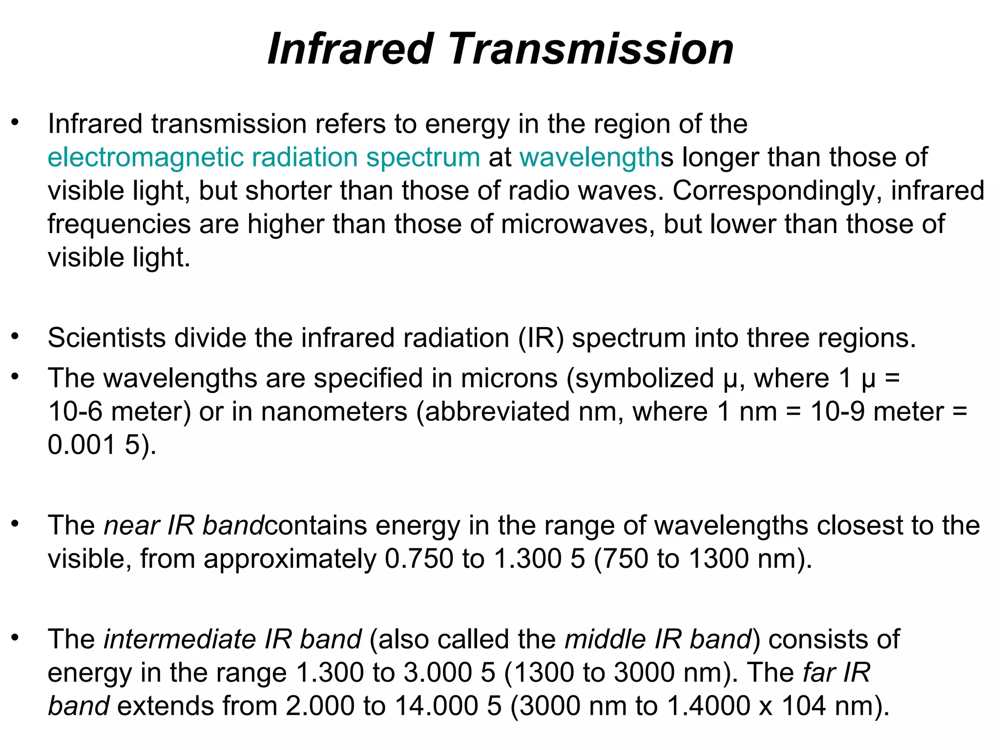 Infrared Transmission
•   Infrared transmission refers to energy in the region of the
    electromagnetic radiation spectrum at wavelengths longer than those of
    visible light, but shorter than those of radio waves. Correspondingly, infrared
    frequencies are higher than those of microwaves, but lower than those of
    visible light.

•   Scientists divide the infrared radiation (IR) spectrum into three regions.
•   The wavelengths are specified in microns (symbolized µ, where 1 µ =
    10-6 meter) or in nanometers (abbreviated nm, where 1 nm = 10-9 meter =
    0.001 5).

•   The near IR bandcontains energy in the range of wavelengths closest to the
    visible, from approximately 0.750 to 1.300 5 (750 to 1300 nm).

•   The intermediate IR band (also called the middle IR band) consists of
    energy in the range 1.300 to 3.000 5 (1300 to 3000 nm). The far IR
    band extends from 2.000 to 14.000 5 (3000 nm to 1.4000 x 104 nm).
 