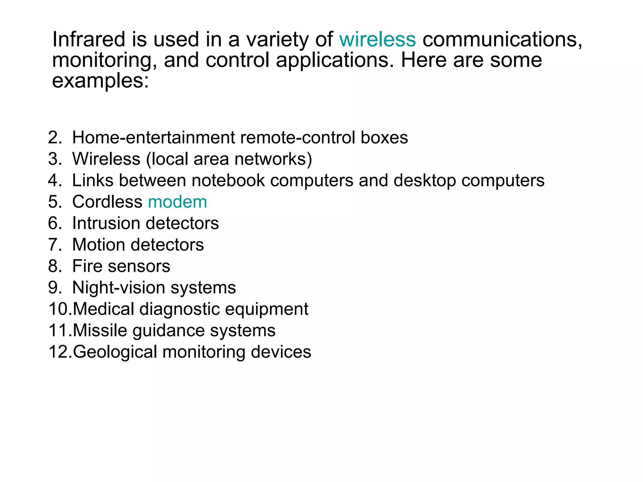 Infrared is used in a variety of wireless communications,
monitoring, and control applications. Here are some
examples:

2. Home-entertainment remote-control boxes
3. Wireless (local area networks)
4. Links between notebook computers and desktop computers
5. Cordless modem
6. Intrusion detectors
7. Motion detectors
8. Fire sensors
9. Night-vision systems
10.Medical diagnostic equipment
11.Missile guidance systems
12.Geological monitoring devices
 