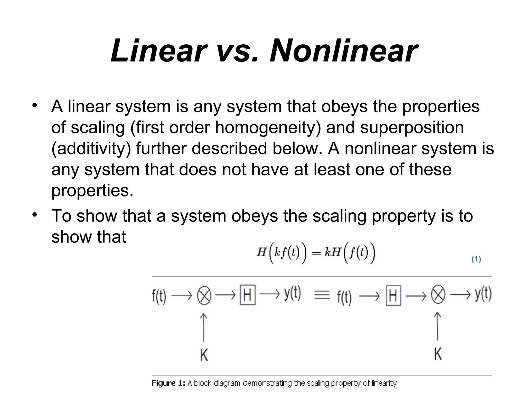 Linear vs. Nonlinear
• A linear system is any system that obeys the properties
  of scaling (first order homogeneity) and superposition
  (additivity) further described below. A nonlinear system is
  any system that does not have at least one of these
  properties.
• To show that a system obeys the scaling property is to
  show that
 