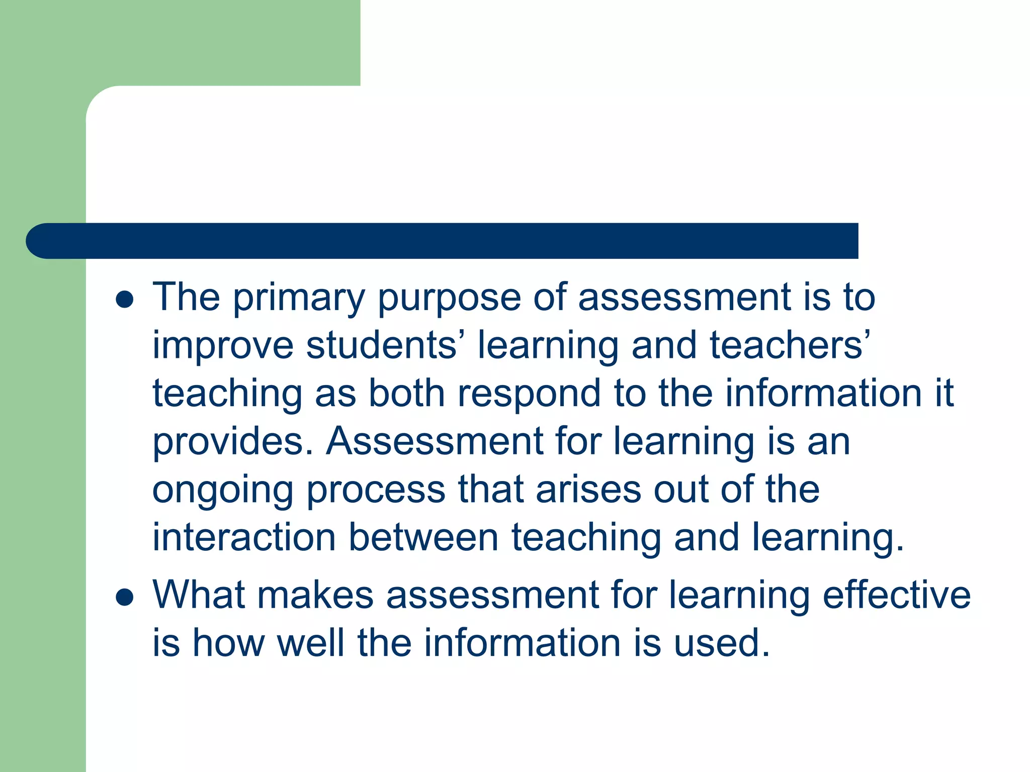  The primary purpose of assessment is to
improve students’ learning and teachers’
teaching as both respond to the information it
provides. Assessment for learning is an
ongoing process that arises out of the
interaction between teaching and learning.
 What makes assessment for learning effective
is how well the information is used.
 