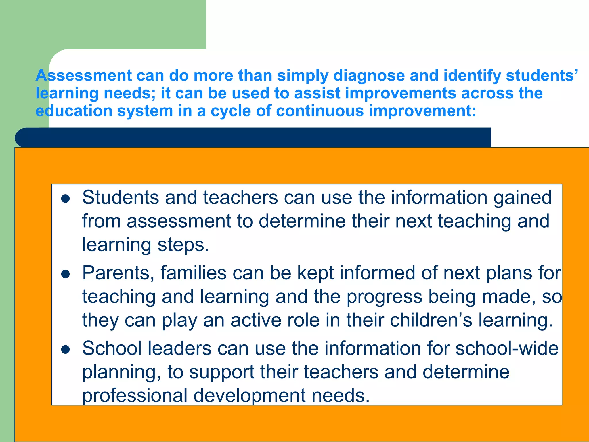 Assessment can do more than simply diagnose and identify students’
learning needs; it can be used to assist improvements across the
education system in a cycle of continuous improvement:
 Students and teachers can use the information gained
from assessment to determine their next teaching and
learning steps.
 Parents, families can be kept informed of next plans for
teaching and learning and the progress being made, so
they can play an active role in their children’s learning.
 School leaders can use the information for school-wide
planning, to support their teachers and determine
professional development needs.
 