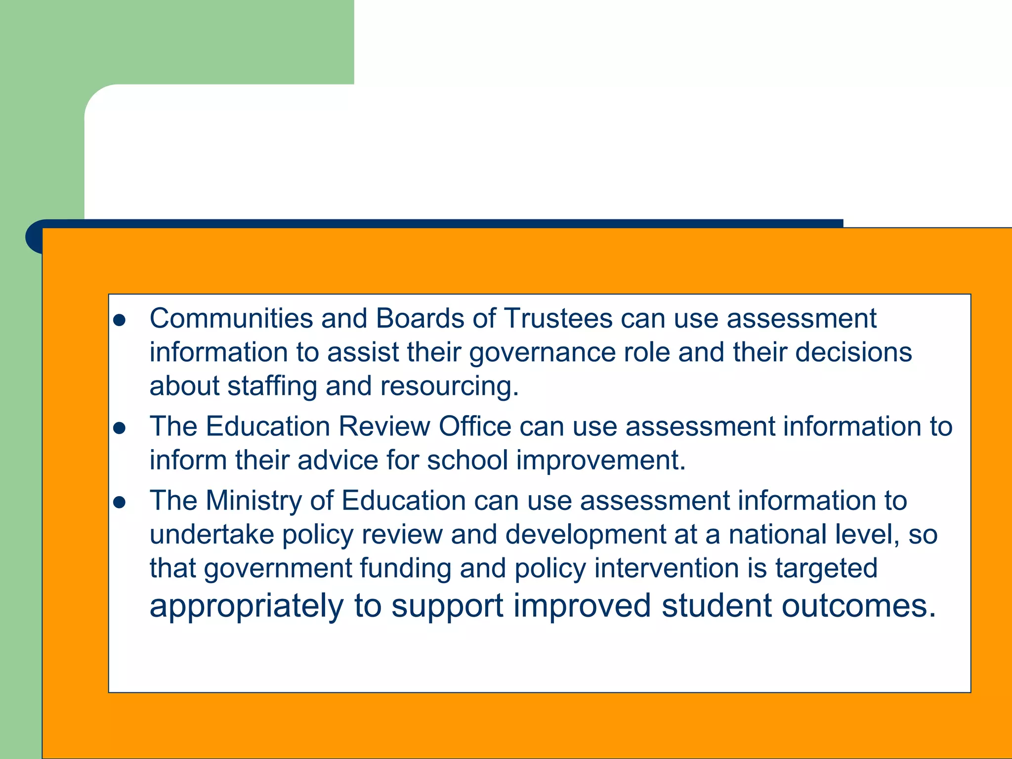  Communities and Boards of Trustees can use assessment
information to assist their governance role and their decisions
about staffing and resourcing.
 The Education Review Office can use assessment information to
inform their advice for school improvement.
 The Ministry of Education can use assessment information to
undertake policy review and development at a national level, so
that government funding and policy intervention is targeted
appropriately to support improved student outcomes.
 