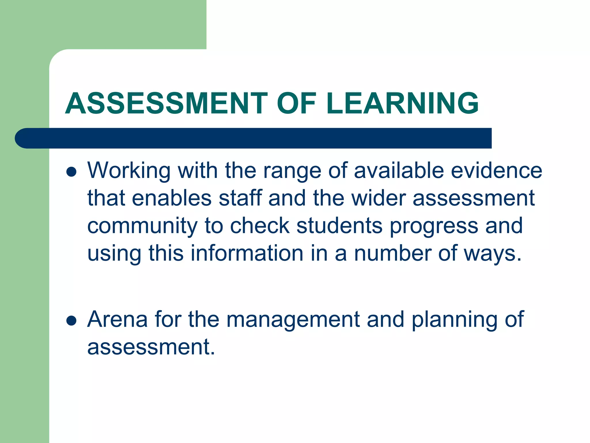 ASSESSMENT OF LEARNING
 Working with the range of available evidence
that enables staff and the wider assessment
community to check students progress and
using this information in a number of ways.
 Arena for the management and planning of
assessment.
 