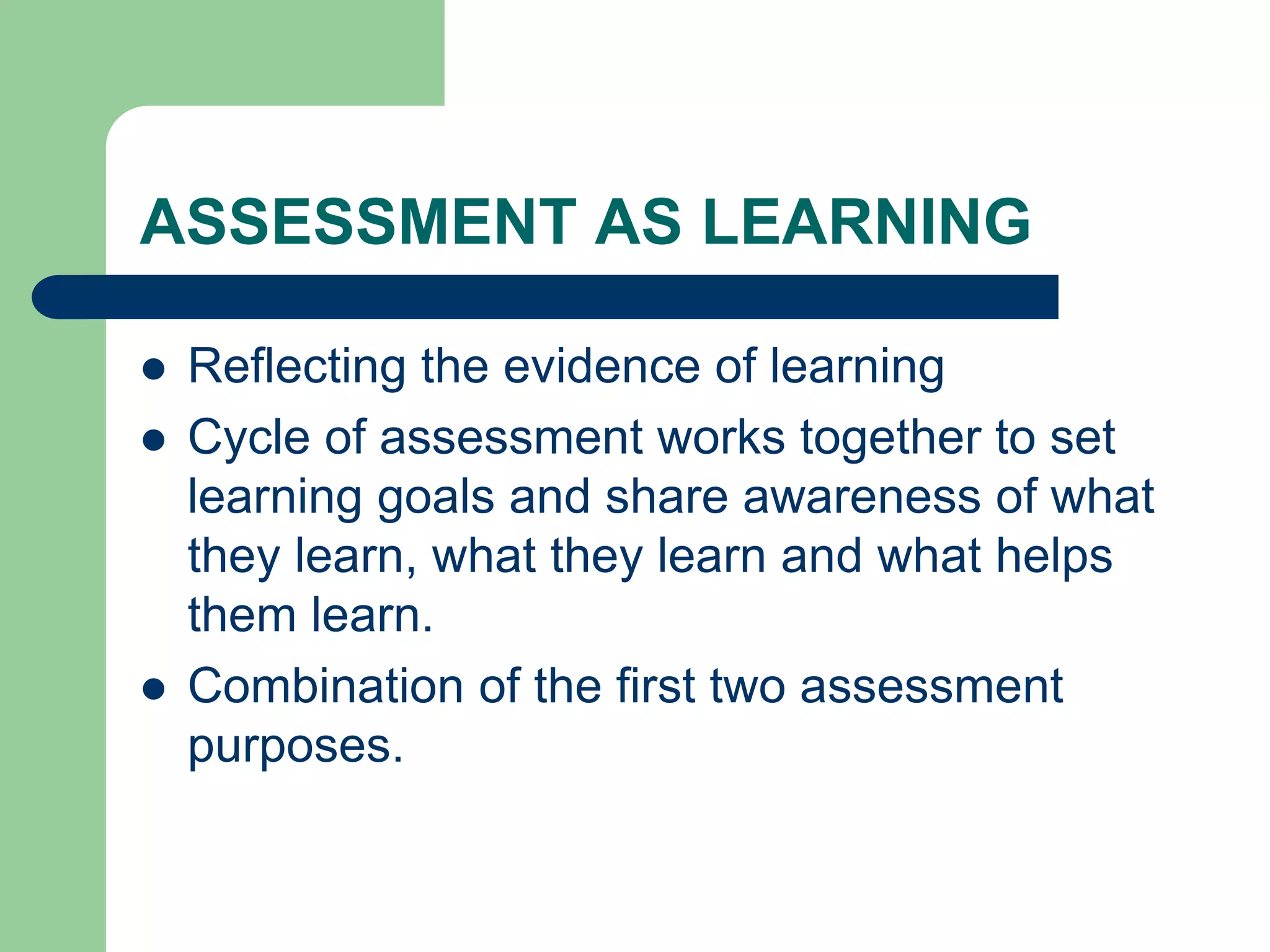 ASSESSMENT AS LEARNING
 Reflecting the evidence of learning
 Cycle of assessment works together to set
learning goals and share awareness of what
they learn, what they learn and what helps
them learn.
 Combination of the first two assessment
purposes.
 