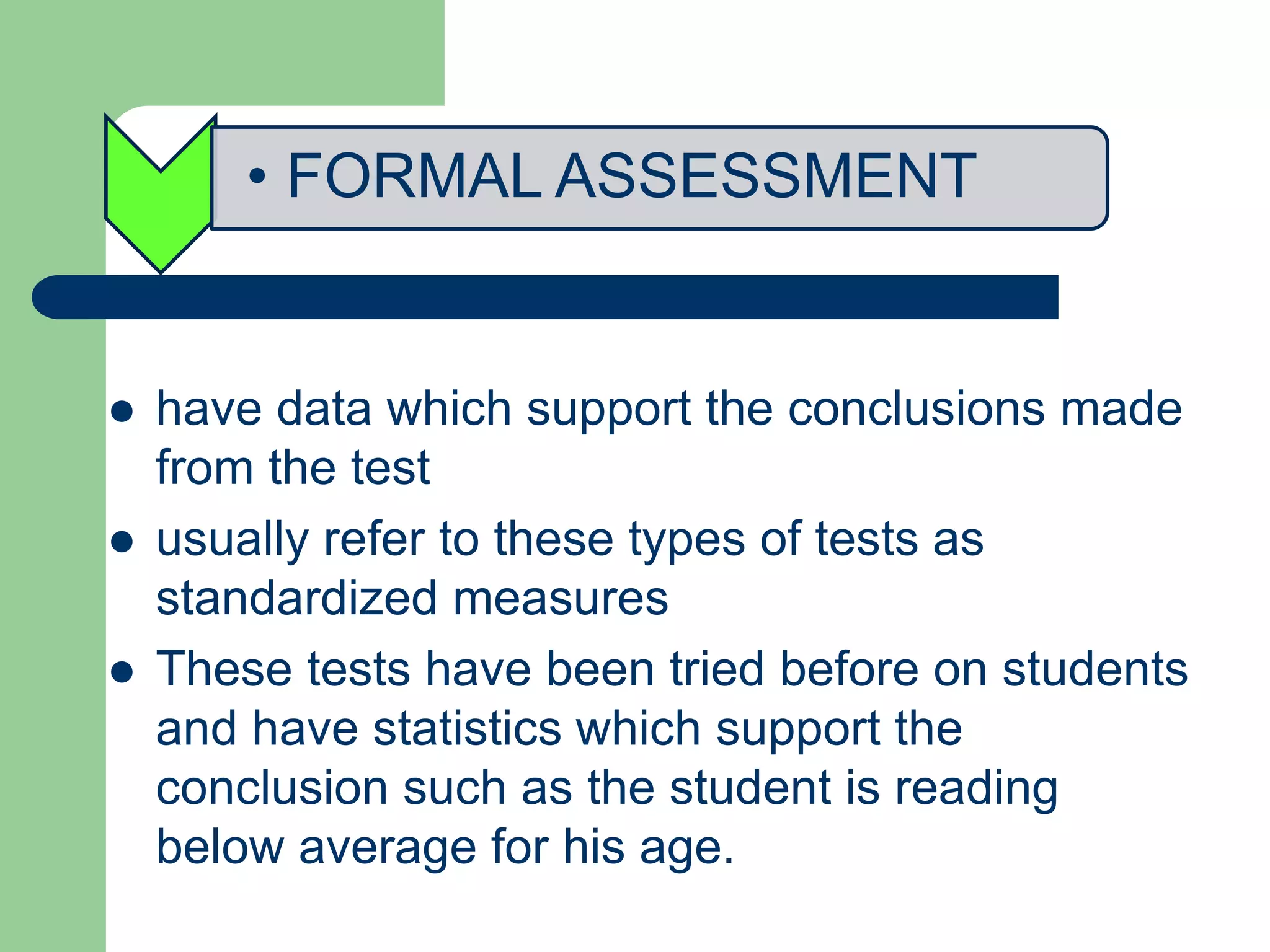 • FORMAL ASSESSMENT
 have data which support the conclusions made
from the test
 usually refer to these types of tests as
standardized measures
 These tests have been tried before on students
and have statistics which support the
conclusion such as the student is reading
below average for his age.
 