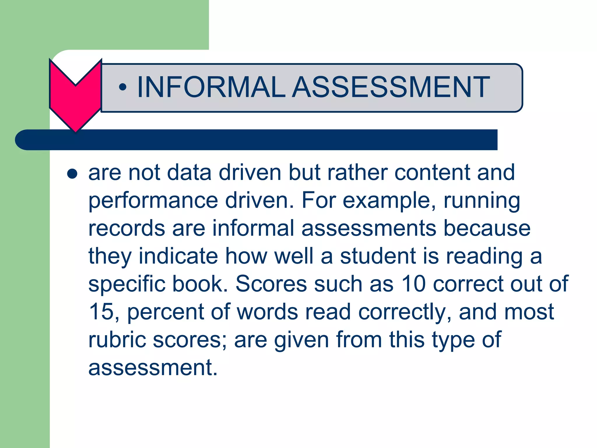 • INFORMAL ASSESSMENT
 are not data driven but rather content and
performance driven. For example, running
records are informal assessments because
they indicate how well a student is reading a
specific book. Scores such as 10 correct out of
15, percent of words read correctly, and most
rubric scores; are given from this type of
assessment.
 