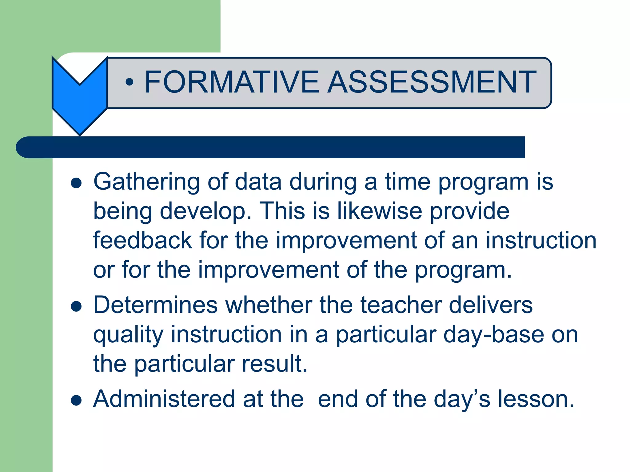• FORMATIVE ASSESSMENT
 Gathering of data during a time program is
being develop. This is likewise provide
feedback for the improvement of an instruction
or for the improvement of the program.
 Determines whether the teacher delivers
quality instruction in a particular day-base on
the particular result.
 Administered at the end of the day’s lesson.
 
