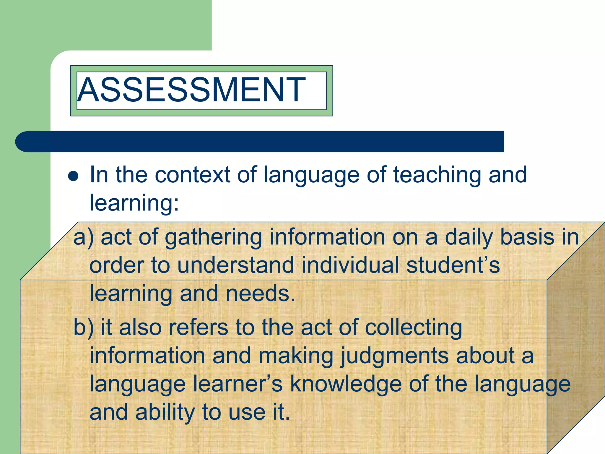  In the context of language of teaching and
learning:
a) act of gathering information on a daily basis in
order to understand individual student’s
learning and needs.
b) it also refers to the act of collecting
information and making judgments about a
language learner’s knowledge of the language
and ability to use it.
ASSESSMENT
 