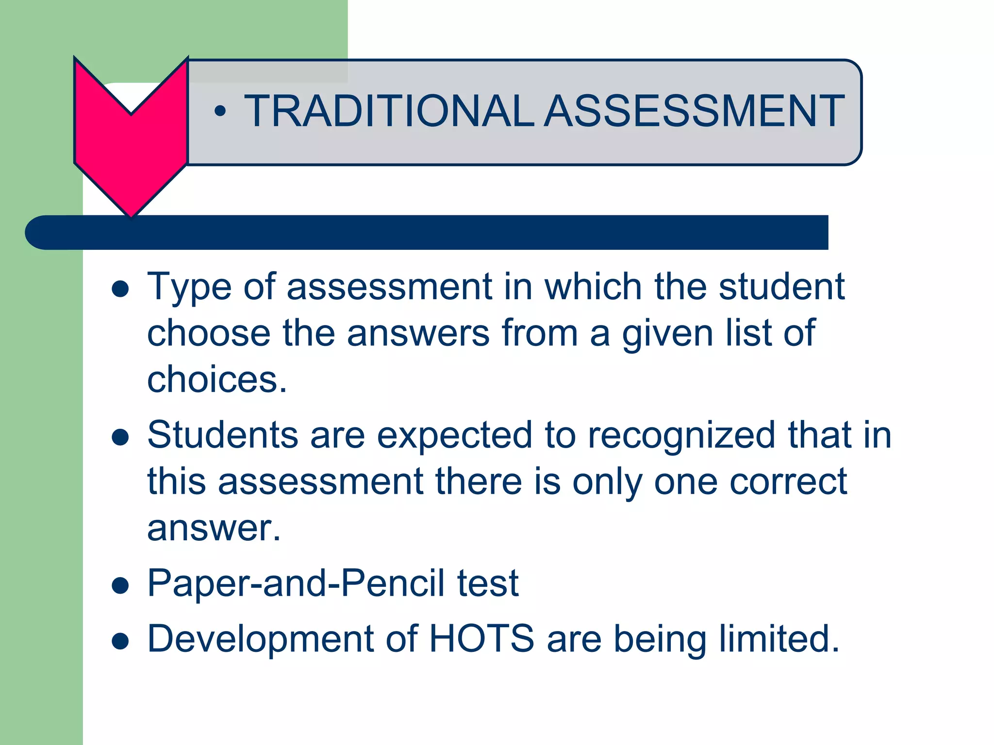• TRADITIONAL ASSESSMENT
 Type of assessment in which the student
choose the answers from a given list of
choices.
 Students are expected to recognized that in
this assessment there is only one correct
answer.
 Paper-and-Pencil test
 Development of HOTS are being limited.
 