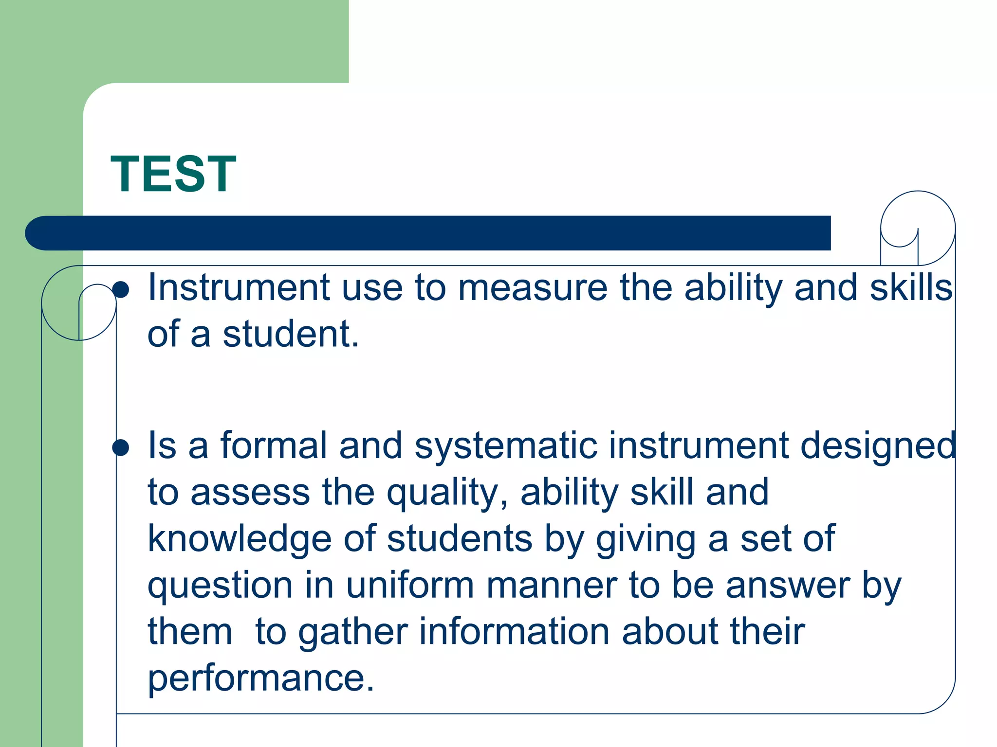 TEST
 Instrument use to measure the ability and skills
of a student.
 Is a formal and systematic instrument designed
to assess the quality, ability skill and
knowledge of students by giving a set of
question in uniform manner to be answer by
them to gather information about their
performance.
 