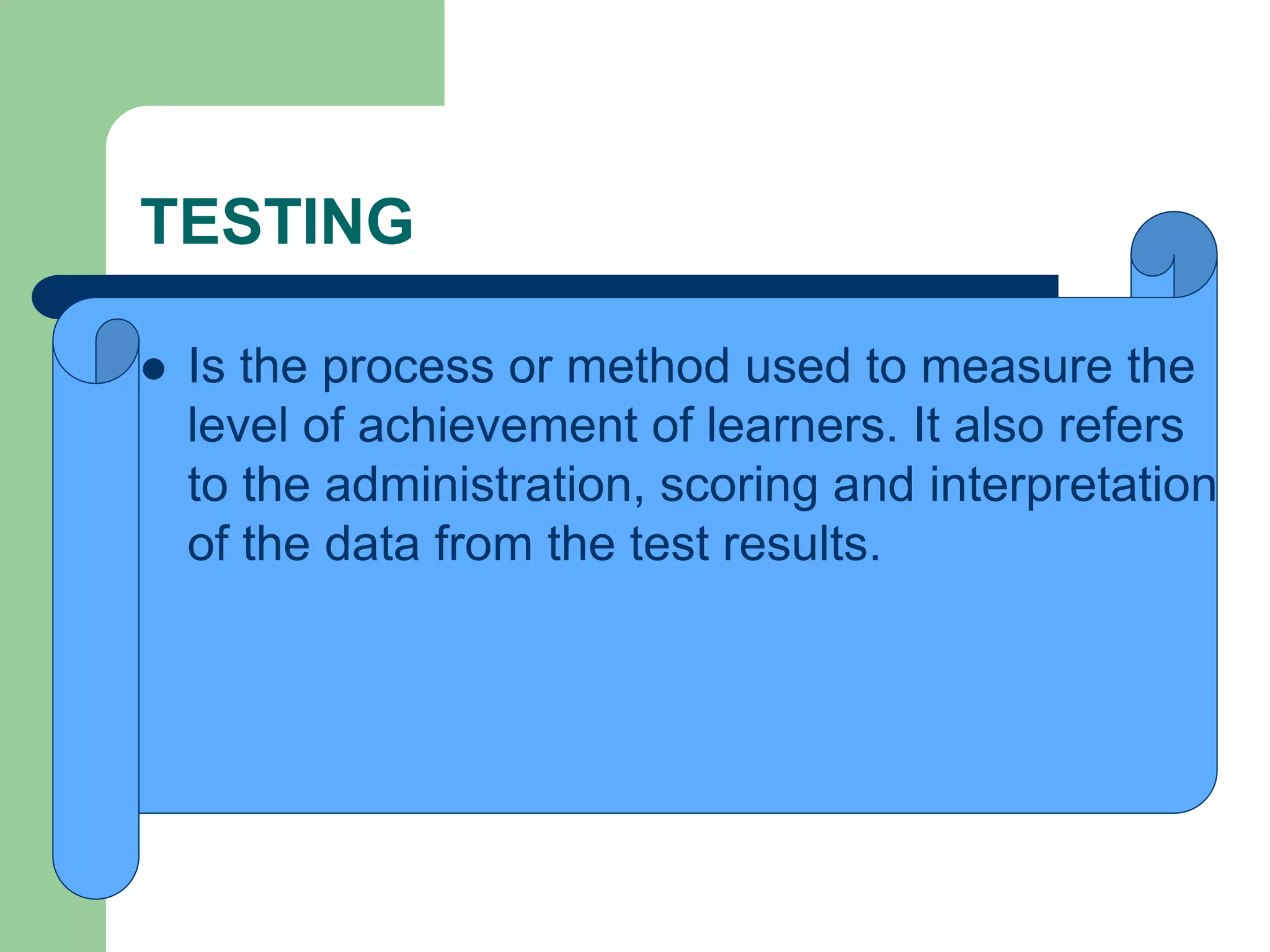 TESTING
 Is the process or method used to measure the
level of achievement of learners. It also refers
to the administration, scoring and interpretation
of the data from the test results.
 
