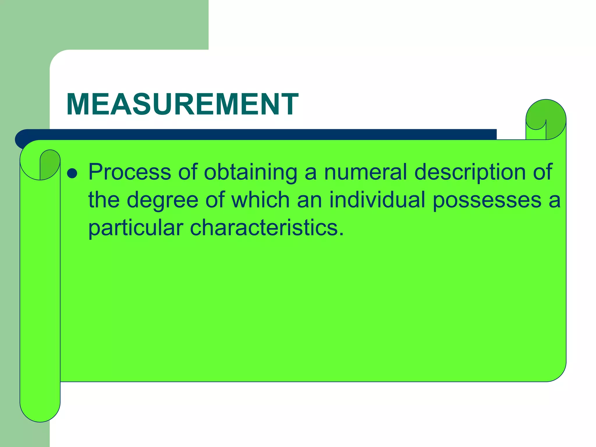 MEASUREMENT
 Process of obtaining a numeral description of
the degree of which an individual possesses a
particular characteristics.
 
