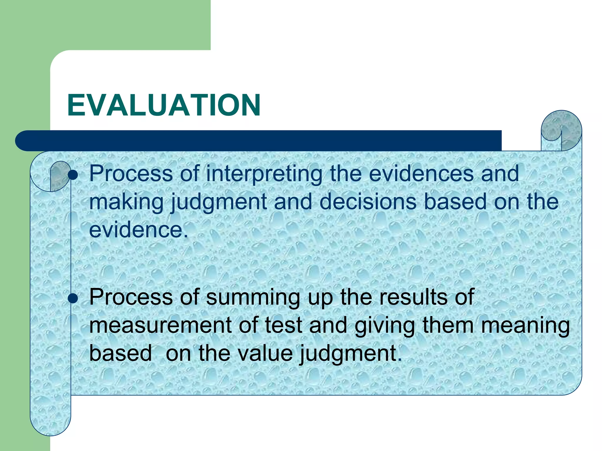 EVALUATION
 Process of interpreting the evidences and
making judgment and decisions based on the
evidence.
 Process of summing up the results of
measurement of test and giving them meaning
based on the value judgment.
 