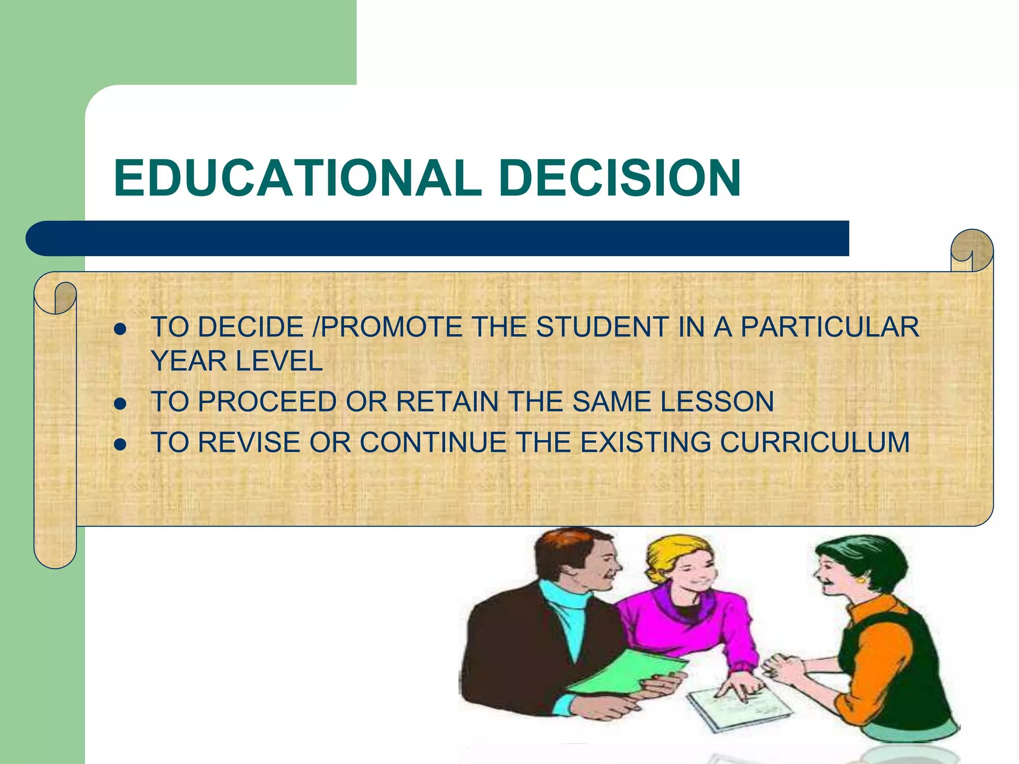 EDUCATIONAL DECISION
 TO DECIDE /PROMOTE THE STUDENT IN A PARTICULAR
YEAR LEVEL
 TO PROCEED OR RETAIN THE SAME LESSON
 TO REVISE OR CONTINUE THE EXISTING CURRICULUM
 