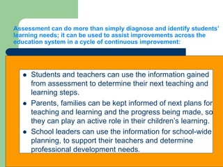 Assessment can do more than simply diagnose and identify students’
learning needs; it can be used to assist improvements across the
education system in a cycle of continuous improvement:
 Students and teachers can use the information gained
from assessment to determine their next teaching and
learning steps.
 Parents, families can be kept informed of next plans for
teaching and learning and the progress being made, so
they can play an active role in their children’s learning.
 School leaders can use the information for school-wide
planning, to support their teachers and determine
professional development needs.
 