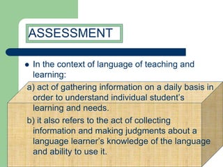  In the context of language of teaching and
learning:
a) act of gathering information on a daily basis in
order to understand individual student’s
learning and needs.
b) it also refers to the act of collecting
information and making judgments about a
language learner’s knowledge of the language
and ability to use it.
ASSESSMENT
 