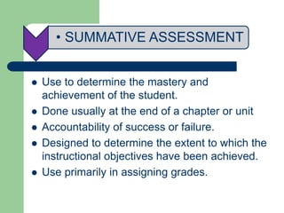 • SUMMATIVE ASSESSMENT
 Use to determine the mastery and
achievement of the student.
 Done usually at the end of a chapter or unit
 Accountability of success or failure.
 Designed to determine the extent to which the
instructional objectives have been achieved.
 Use primarily in assigning grades.
 
