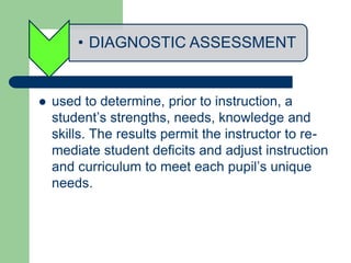 • DIAGNOSTIC ASSESSMENT
 used to determine, prior to instruction, a
student’s strengths, needs, knowledge and
skills. The results permit the instructor to re-
mediate student deficits and adjust instruction
and curriculum to meet each pupil’s unique
needs.
 