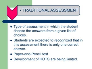 • TRADITIONAL ASSESSMENT
 Type of assessment in which the student
choose the answers from a given list of
choices.
 Students are expected to recognized that in
this assessment there is only one correct
answer.
 Paper-and-Pencil test
 Development of HOTS are being limited.
 