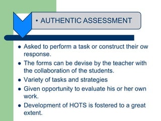 • AUTHENTIC ASSESSMENT
 Asked to perform a task or construct their ow
response.
 The forms can be devise by the teacher with
the collaboration of the students.
 Variety of tasks and strategies
 Given opportunity to evaluate his or her own
work.
 Development of HOTS is fostered to a great
extent.
 