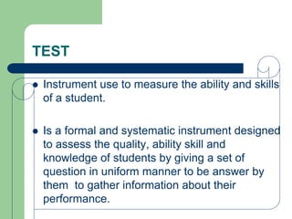 TEST
 Instrument use to measure the ability and skills
of a student.
 Is a formal and systematic instrument designed
to assess the quality, ability skill and
knowledge of students by giving a set of
question in uniform manner to be answer by
them to gather information about their
performance.
 