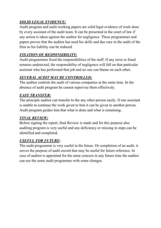 SOLID LEGAL EVIDENCE:
Audit program and audit working papers are solid legal evidence of work done
by every assistant of the audit team. It can be presented in the court of law if
any action is taken against the auditor for negligence. These programmes and
papers proves that the auditor has used his skills and due care in the audit of the
firm so his liability can be reduced

FIXATION OF RESPONSIBILITY:
Audit programmes fixed the responsibilities of the staff. If any error or fraud
remains undetected, the responsibility of negligence will fall on that particular
assistant who has performed that job and no one can blame on each other.

SEVERAL AUDIT MAY BE CONTROLLED:
The auditor controls the audit of various companies at the same time. In the
absence of audit program he cannot supervise them effectively.

EASY TRANSFER:
The principle auditor can transfer to the any other person easily. If one assistant
is unable to continue the work given to him it can be given to another person.
Audit program guides him that what is done and what is remaining.

FINAL REVIEW:
Before signing the report, final Review is made and for this purpose also
auditing program is very useful and any deficiency or missing in steps can be
identified and completed.

USEFUL FOR FUTURE:
The audit programme is very useful in the future. Or completion of an audit, it
serves the purpose of audit record that may be useful for future reference. In
case of auditor is appointed for the same concern in any future time the auditor
can use the same audit programme with some changes.
 