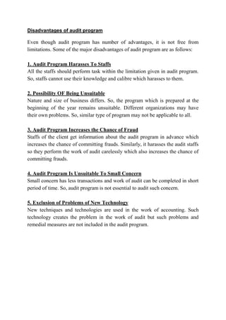 Disadvantages of audit program

Even though audit program has number of advantages, it is not free from
limitations. Some of the major disadvantages of audit program are as follows:

1. Audit Program Harasses To Staffs
All the staffs should perform task within the limitation given in audit program.
So, staffs cannot use their knowledge and calibre which harasses to them.

2. Possibility OF Being Unsuitable
Nature and size of business differs. So, the program which is prepared at the
beginning of the year remains unsuitable. Different organizations may have
their own problems. So, similar type of program may not be applicable to all.

3. Audit Program Increases the Chance of Fraud
Staffs of the client get information about the audit program in advance which
increases the chance of committing frauds. Similarly, it harasses the audit staffs
so they perform the work of audit carelessly which also increases the chance of
committing frauds.

4. Audit Program Is Unsuitable To Small Concern
Small concern has less transactions and work of audit can be completed in short
period of time. So, audit program is not essential to audit such concern.

5. Exclusion of Problems of New Technology
New techniques and technologies are used in the work of accounting. Such
technology creates the problem in the work of audit but such problems and
remedial measures are not included in the audit program.
 