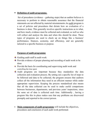  Definition of audit programme.

     Set of procedures (evidence – gathering steps) that an auditor believes is
    necessary to perform to obtain reasonable assurance that the financial
    statements are not affected by material misstatements.An audit program is
    a set of policies and procedures that dictate how an evaluation of a
    business is done. This generally involves specific instructions as to what,
    and how much, evidence must be collected and evaluated, as well as who
    will collect and analyze the data and when this should be done. These
    types of programs are used to check up on things like a business'
    performance, finances, economy, and efficiency, and are generally
    tailored to a specific business or purpose.



    Purposes of audit programme

    Guiding audit staff in audit work
    Provide evidence of proper planning and recording of audit work to be
    done
    Provide the basis for coordinating and supervising audit work and
    controlling the time spent
    Audit programs are important because they standardize the data
    collection and evaluation process. By setting out a specific list of steps to
    be followed and data to be collected, the program ensures that auditors
    collect all the information they need in an efficient manner while under
    appropriate supervision. Keeping the process standardized also means
    that all the data collected can be used to make useful comparisons
    between businesses, departments, and previous years' inspections, since
    the same set of data is collected each time. Additionally , having a
    program like this in place makes sure that any problems are discovered
    promptly and reported to the correct person.


   Main components of audit programme will include the objectives,
    procedures and conclusion of each audit work performed.
 