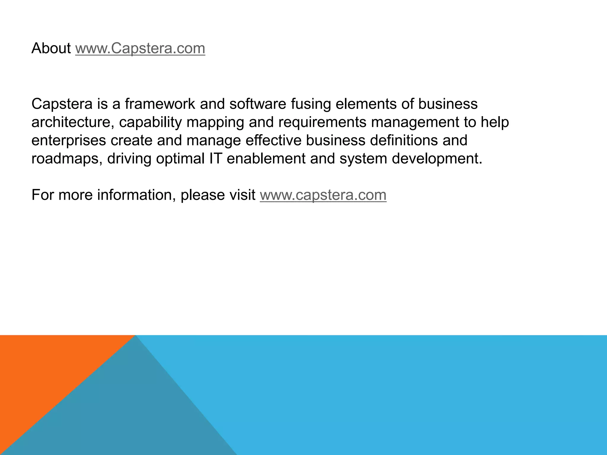 About www.Capstera.com

Capstera is a framework and software fusing elements of business
architecture, capability mapping and requirements management to help
enterprises create and manage effective business definitions and
roadmaps, driving optimal IT enablement and system development.
For more information, please visit www.capstera.com

 