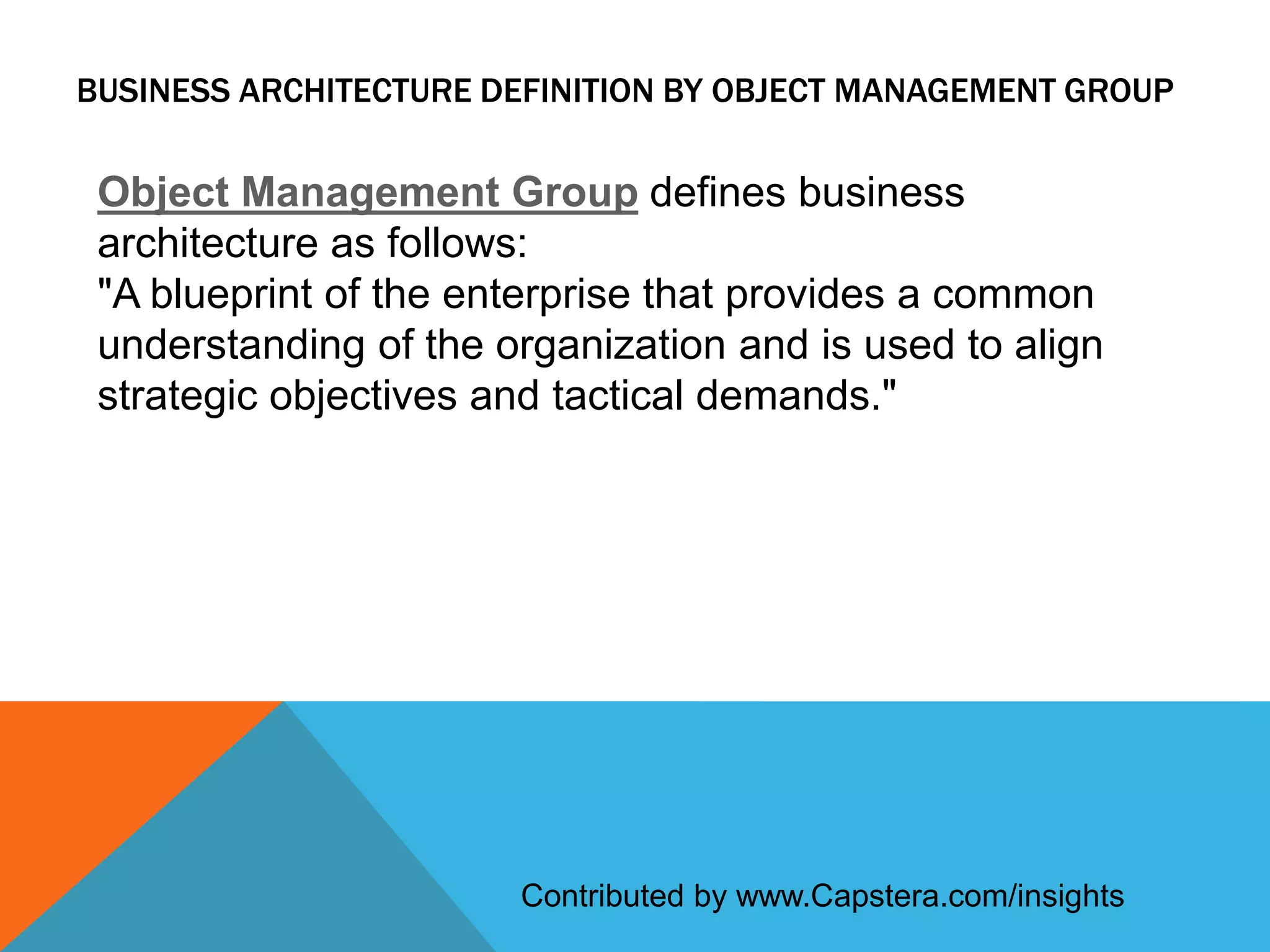 BUSINESS ARCHITECTURE DEFINITION BY OBJECT MANAGEMENT GROUP

Object Management Group defines business
architecture as follows:
"A blueprint of the enterprise that provides a common
understanding of the organization and is used to align
strategic objectives and tactical demands."

Contributed by www.Capstera.com/insights

 