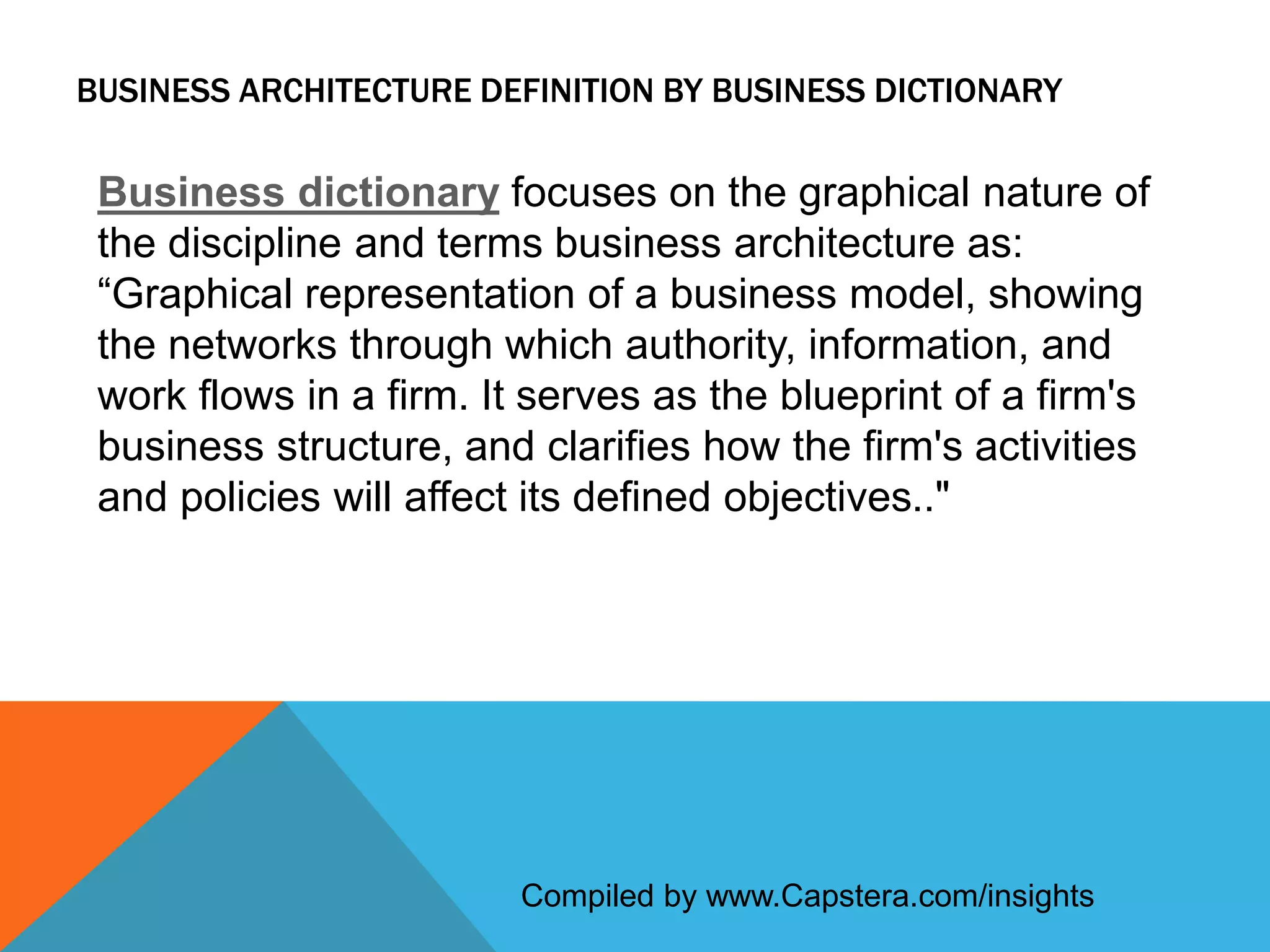 BUSINESS ARCHITECTURE DEFINITION BY BUSINESS DICTIONARY

Business dictionary focuses on the graphical nature of
the discipline and terms business architecture as:
“Graphical representation of a business model, showing
the networks through which authority, information, and
work flows in a firm. It serves as the blueprint of a firm's
business structure, and clarifies how the firm's activities
and policies will affect its defined objectives.."

Compiled by www.Capstera.com/insights

 