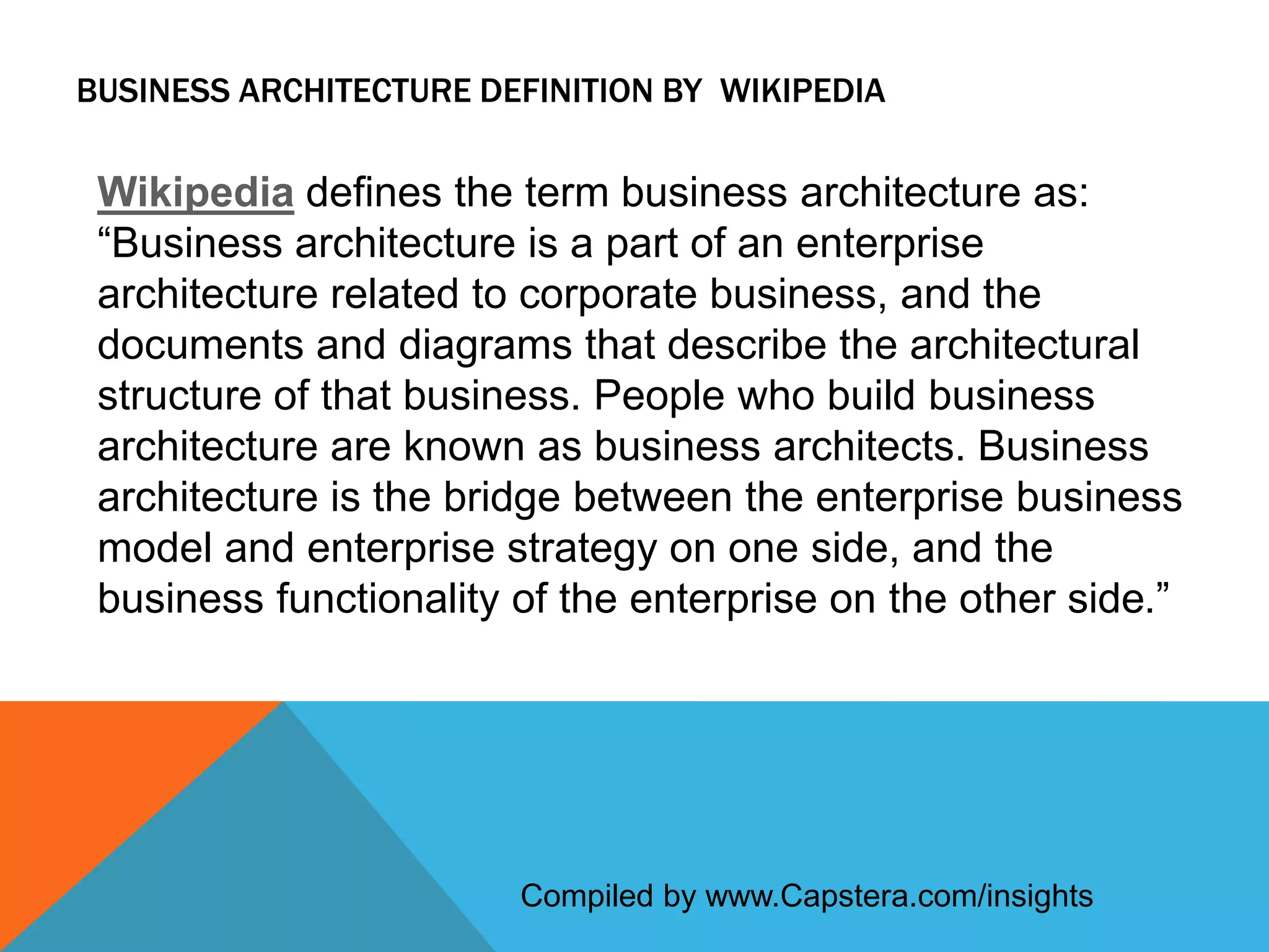 BUSINESS ARCHITECTURE DEFINITION BY WIKIPEDIA

Wikipedia defines the term business architecture as:
“Business architecture is a part of an enterprise
architecture related to corporate business, and the
documents and diagrams that describe the architectural
structure of that business. People who build business
architecture are known as business architects. Business
architecture is the bridge between the enterprise business
model and enterprise strategy on one side, and the
business functionality of the enterprise on the other side.”

Compiled by www.Capstera.com/insights

 