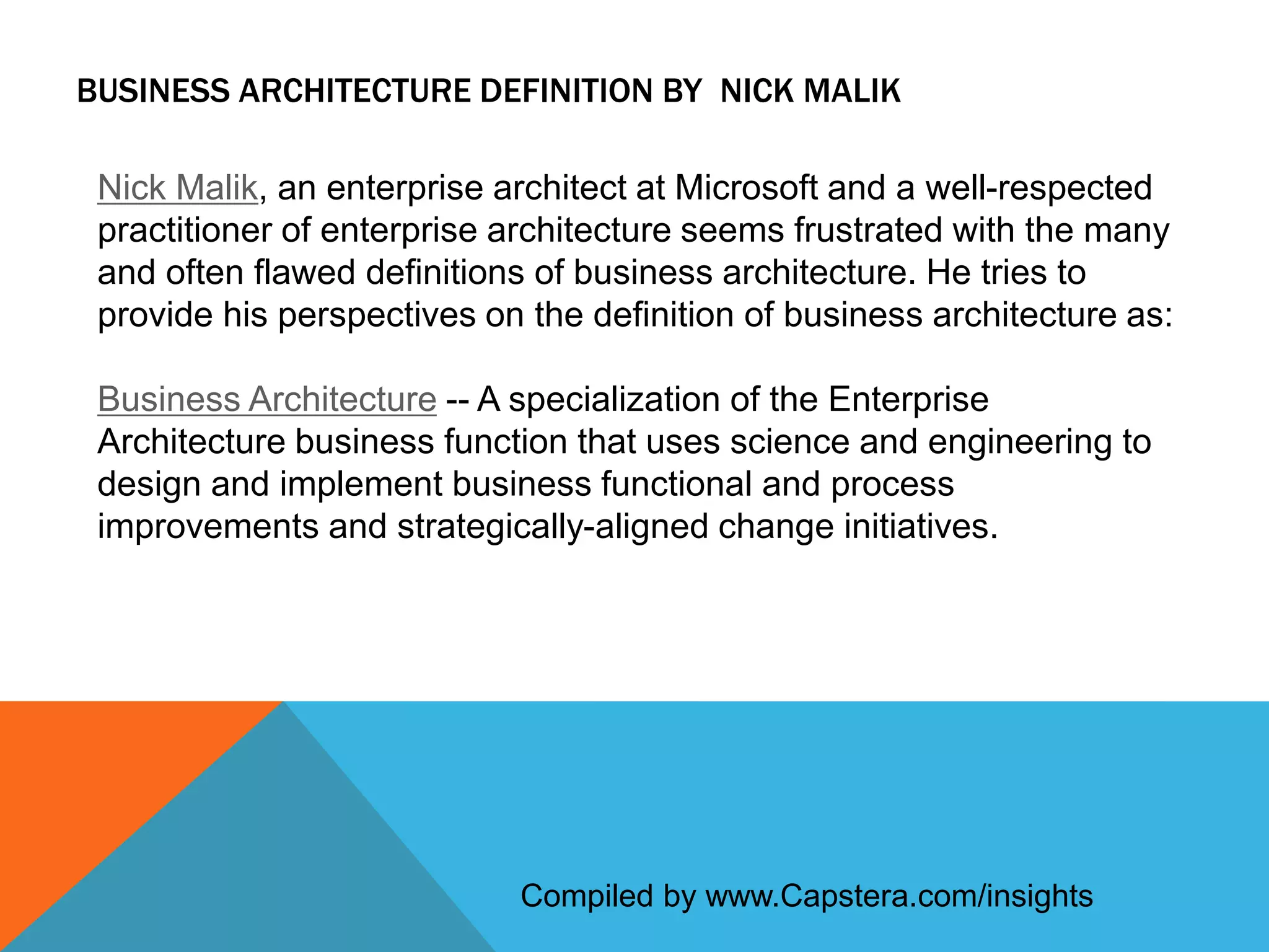 BUSINESS ARCHITECTURE DEFINITION BY NICK MALIK
Nick Malik, an enterprise architect at Microsoft and a well-respected
practitioner of enterprise architecture seems frustrated with the many
and often flawed definitions of business architecture. He tries to
provide his perspectives on the definition of business architecture as:
Business Architecture -- A specialization of the Enterprise
Architecture business function that uses science and engineering to
design and implement business functional and process
improvements and strategically-aligned change initiatives.

Compiled by www.Capstera.com/insights

 