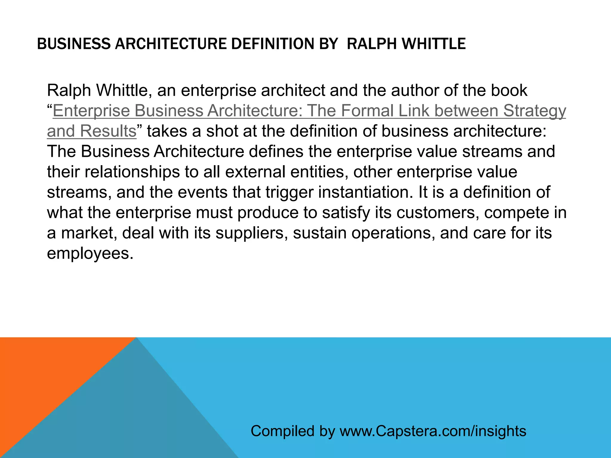 BUSINESS ARCHITECTURE DEFINITION BY RALPH WHITTLE
Ralph Whittle, an enterprise architect and the author of the book
“Enterprise Business Architecture: The Formal Link between Strategy
and Results” takes a shot at the definition of business architecture:
The Business Architecture defines the enterprise value streams and
their relationships to all external entities, other enterprise value
streams, and the events that trigger instantiation. It is a definition of
what the enterprise must produce to satisfy its customers, compete in
a market, deal with its suppliers, sustain operations, and care for its
employees.

Compiled by www.Capstera.com/insights

 