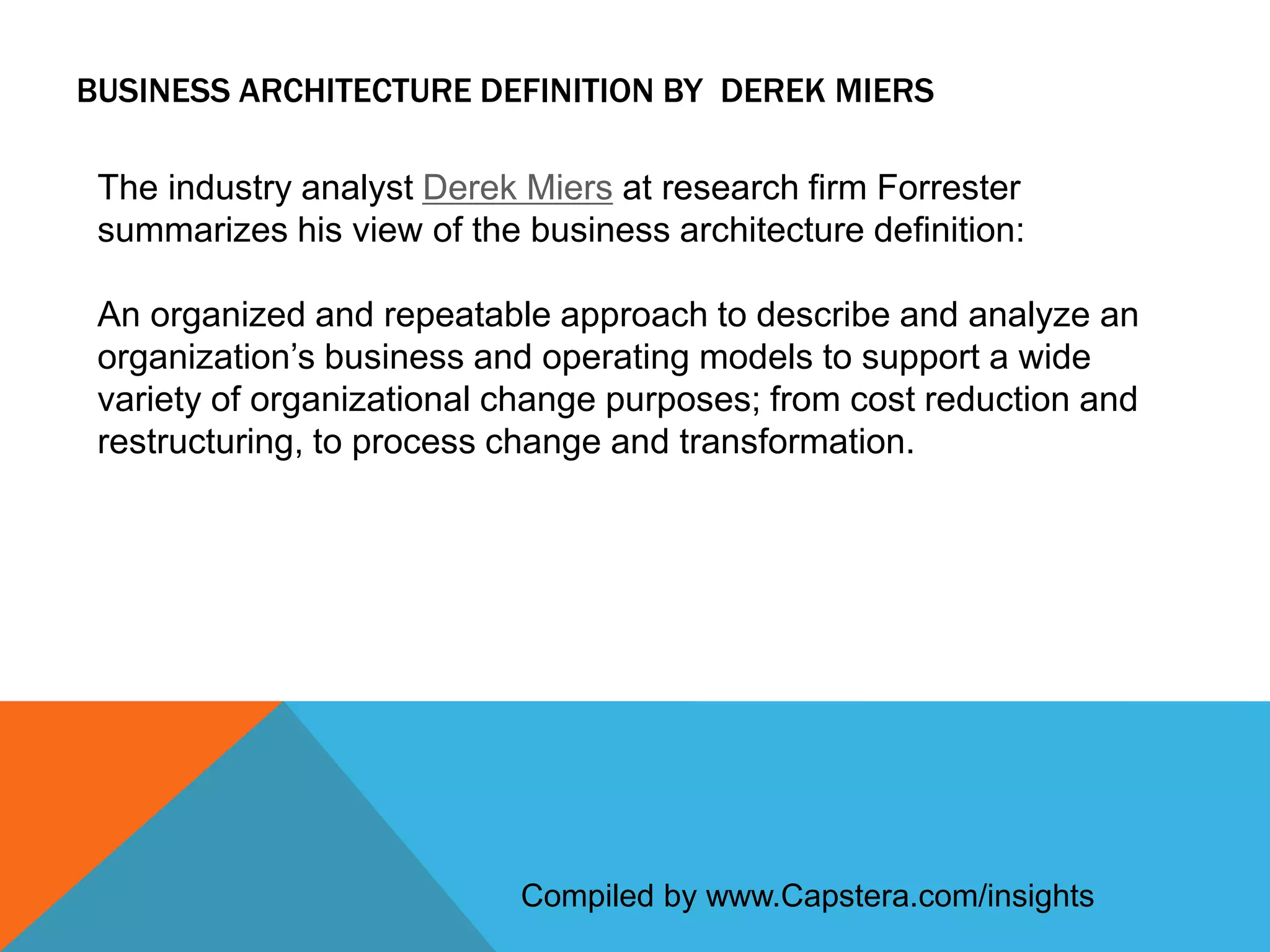 BUSINESS ARCHITECTURE DEFINITION BY DEREK MIERS
The industry analyst Derek Miers at research firm Forrester
summarizes his view of the business architecture definition:

An organized and repeatable approach to describe and analyze an
organization’s business and operating models to support a wide
variety of organizational change purposes; from cost reduction and
restructuring, to process change and transformation.

Compiled by www.Capstera.com/insights

 