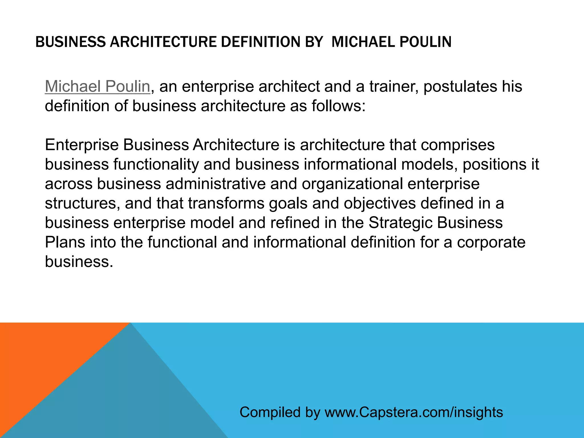 BUSINESS ARCHITECTURE DEFINITION BY MICHAEL POULIN
Michael Poulin, an enterprise architect and a trainer, postulates his
definition of business architecture as follows:

Enterprise Business Architecture is architecture that comprises
business functionality and business informational models, positions it
across business administrative and organizational enterprise
structures, and that transforms goals and objectives defined in a
business enterprise model and refined in the Strategic Business
Plans into the functional and informational definition for a corporate
business.

Compiled by www.Capstera.com/insights

 