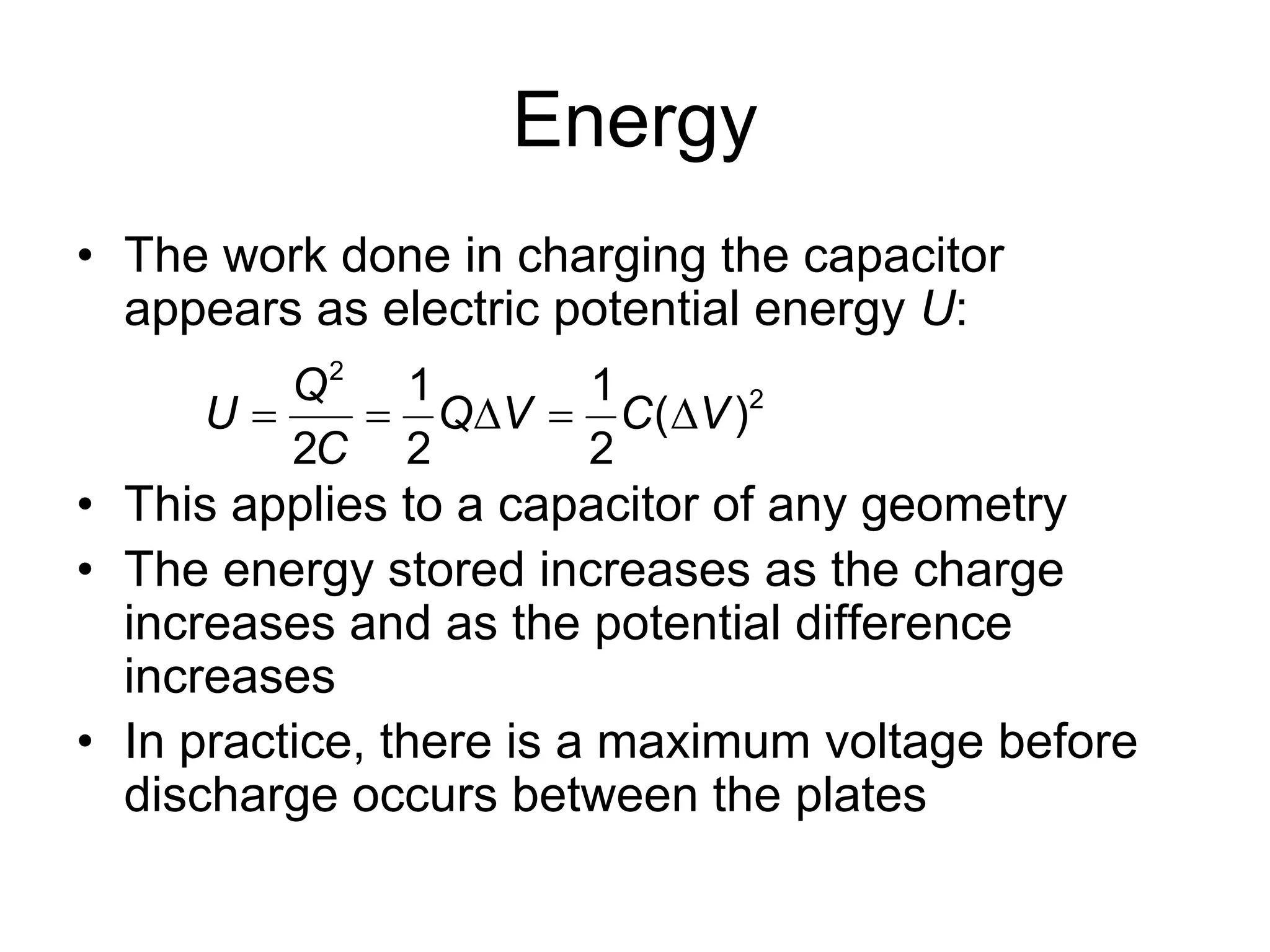 Energy
• The work done in charging the capacitor
appears as electric potential energy U:
• This applies to a capacitor of any geometry
• The energy stored increases as the charge
increases and as the potential difference
increases
• In practice, there is a maximum voltage before
discharge occurs between the plates
2
21 1
( )
2 2 2
Q
U Q V C V
C
    
 