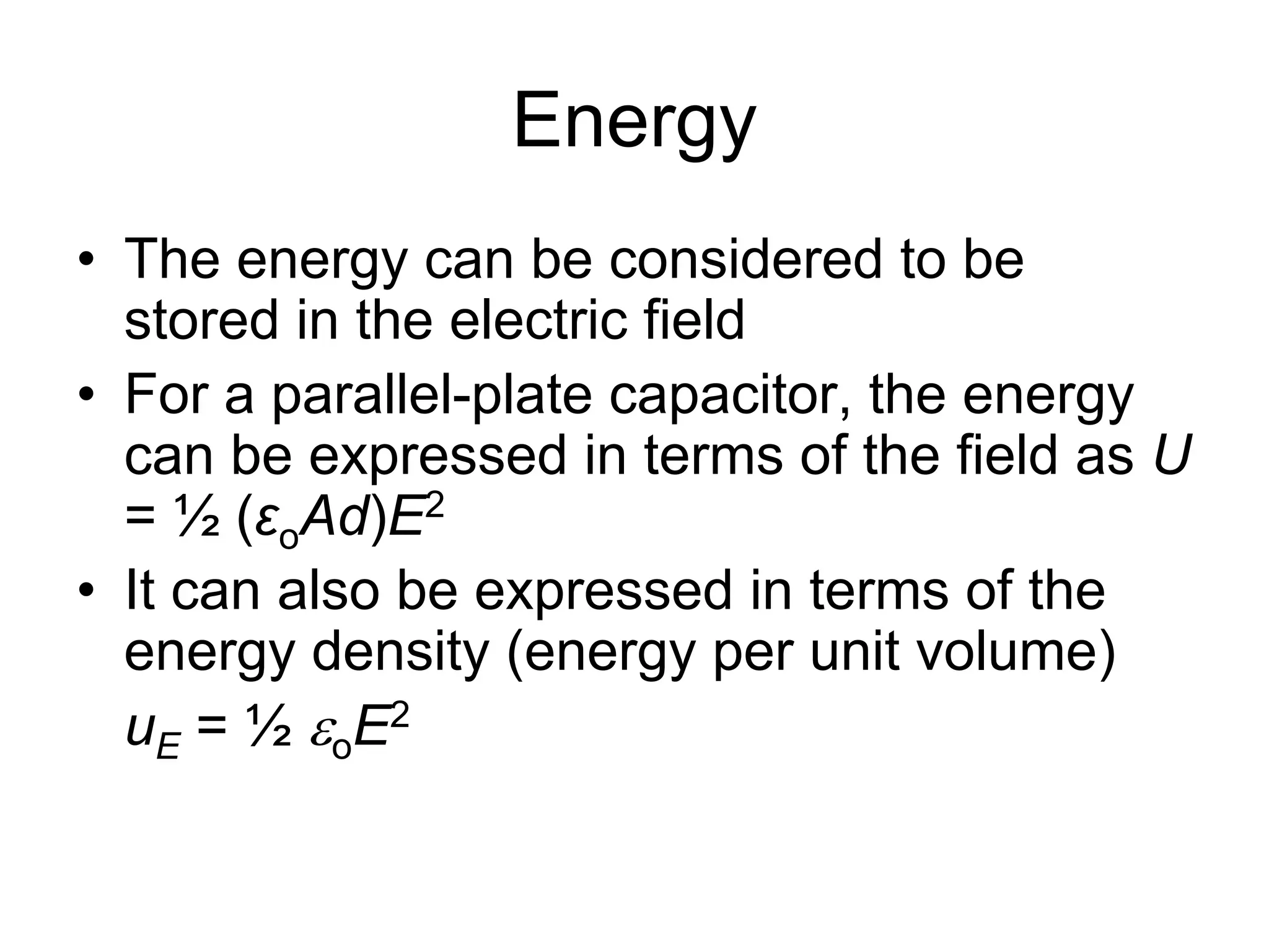 Energy
• The energy can be considered to be
stored in the electric field
• For a parallel-plate capacitor, the energy
can be expressed in terms of the field as U
= ½ (εoAd)E2
• It can also be expressed in terms of the
energy density (energy per unit volume)
uE = ½ oE2
 