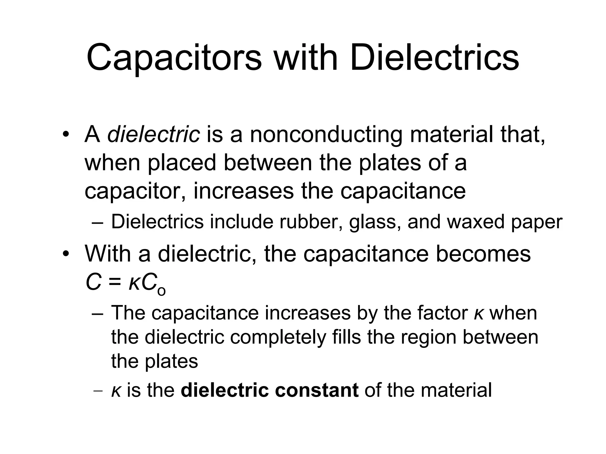 Capacitors with Dielectrics
• A dielectric is a nonconducting material that,
when placed between the plates of a
capacitor, increases the capacitance
– Dielectrics include rubber, glass, and waxed paper
• With a dielectric, the capacitance becomes
C = κCo
– The capacitance increases by the factor κ when
the dielectric completely fills the region between
the plates
– κ is the dielectric constant of the material
 