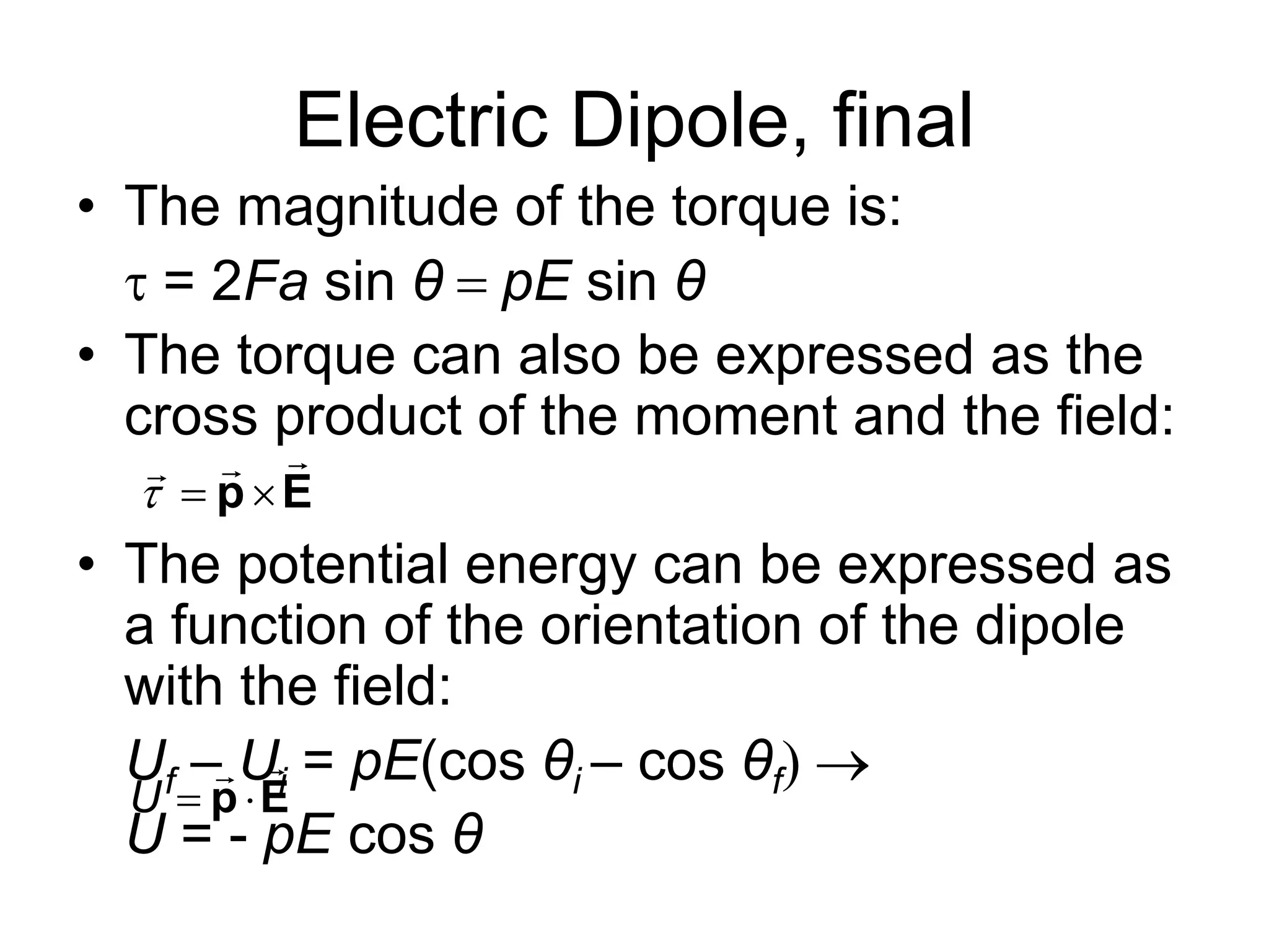 Electric Dipole, final
• The magnitude of the torque is:
= 2Fa sin θ pE sin θ
• The torque can also be expressed as the
cross product of the moment and the field:
• The potential energy can be expressed as
a function of the orientation of the dipole
with the field:
Uf – Ui = pE(cos θi – cos θf
U = - pE cos θ
  p E

U  p E

 