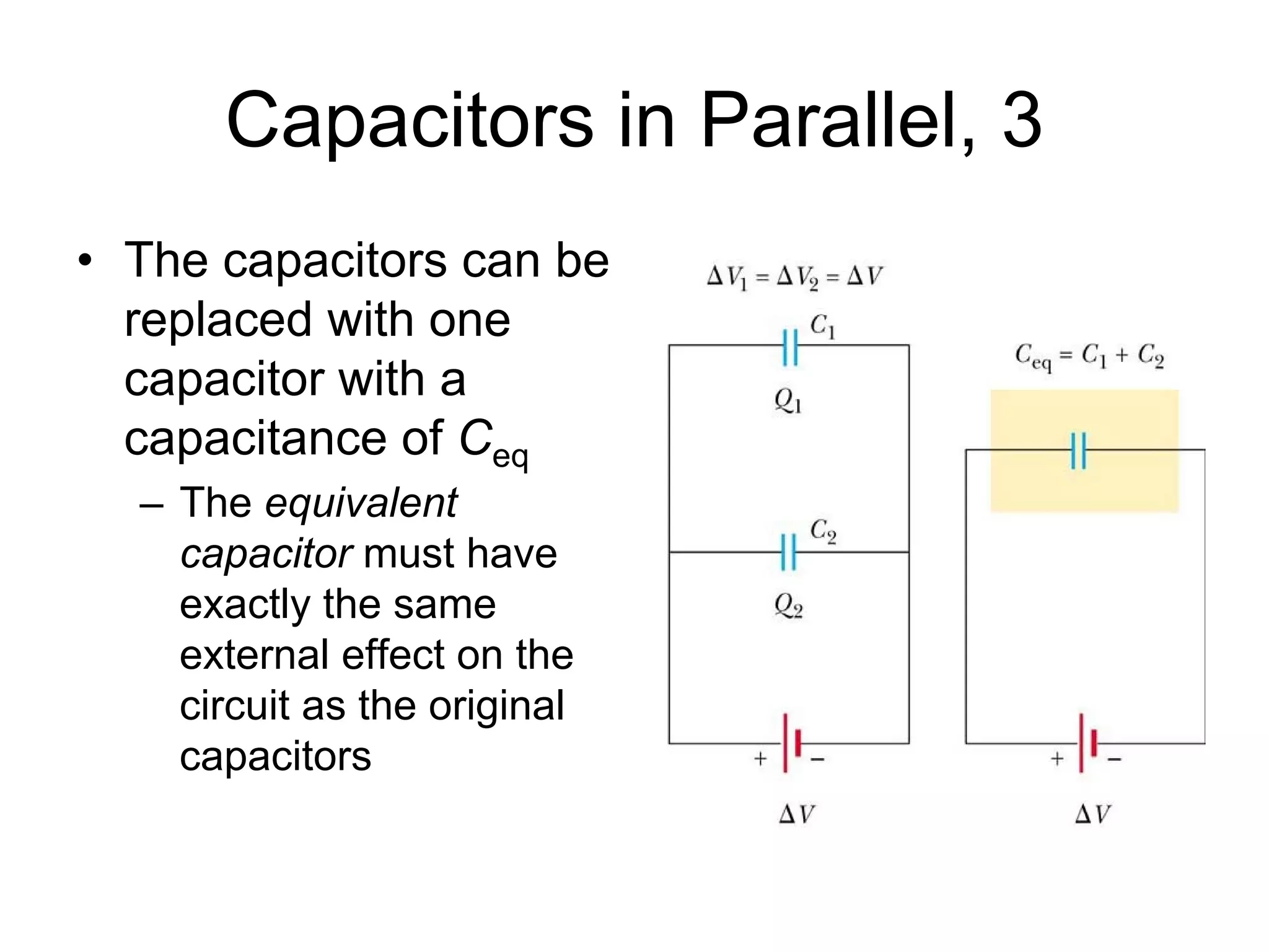 Capacitors in Parallel, 3
• The capacitors can be
replaced with one
capacitor with a
capacitance of Ceq
– The equivalent
capacitor must have
exactly the same
external effect on the
circuit as the original
capacitors
 