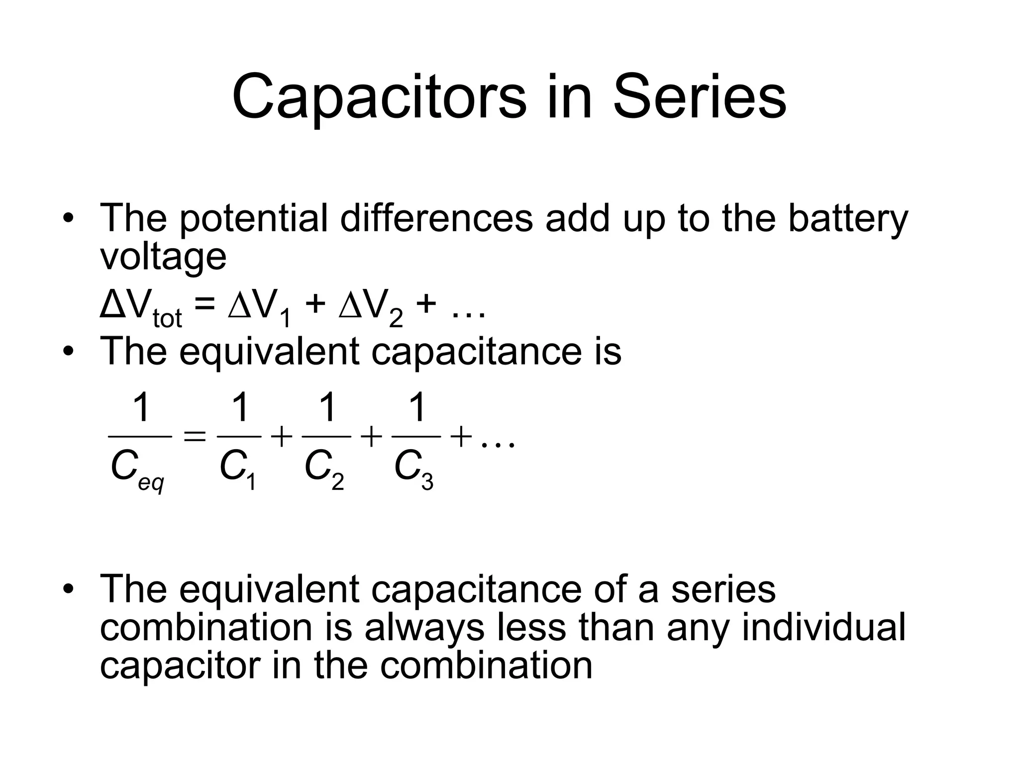 Capacitors in Series
• The potential differences add up to the battery
voltage
ΔVtot = V1 + V2 + …
• The equivalent capacitance is
• The equivalent capacitance of a series
combination is always less than any individual
capacitor in the combination
1 2 3
1 1 1 1
eqC C C C
   
 