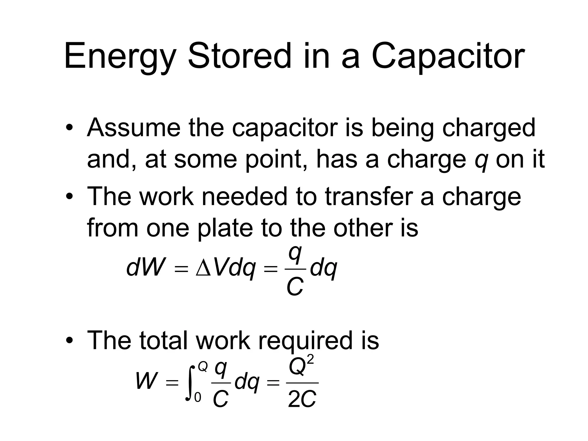 Energy Stored in a Capacitor
• Assume the capacitor is being charged
and, at some point, has a charge q on it
• The work needed to transfer a charge
from one plate to the other is
• The total work required is
q
dW Vdq dq
C
  
2
0 2
Q q Q
W dq
C C
 
 