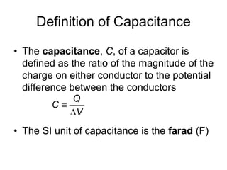 Definition of Capacitance
• The capacitance, C, of a capacitor is
defined as the ratio of the magnitude of the
charge on either conductor to the potential
difference between the conductors
• The SI unit of capacitance is the farad (F)
Q
C
V


 