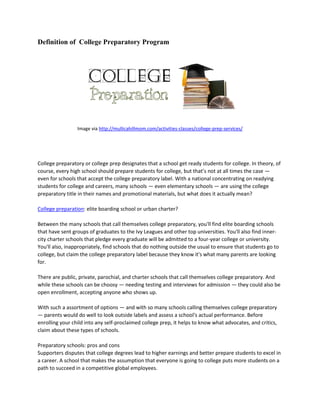 Definition of College Preparatory Program
Image via http://mullicahillmom.com/activities-classes/college-prep-services/
College preparatory or college prep designates that a school get ready students for college. In theory, of
course, every high school should prepare students for college, but that’s not at all times the case —
even for schools that accept the college preparatory label. With a national concentrating on readying
students for college and careers, many schools — even elementary schools — are using the college
preparatory title in their names and promotional materials, but what does it actually mean?
College preparation: elite boarding school or urban charter?
Between the many schools that call themselves college preparatory, you'll find elite boarding schools
that have sent groups of graduates to the Ivy Leagues and other top universities. You'll also find inner-
city charter schools that pledge every graduate will be admitted to a four-year college or university.
You'll also, inappropriately, find schools that do nothing outside the usual to ensure that students go to
college, but claim the college preparatory label because they know it's what many parents are looking
for.
There are public, private, parochial, and charter schools that call themselves college preparatory. And
while these schools can be choosy — needing testing and interviews for admission — they could also be
open enrollment, accepting anyone who shows up.
With such a assortment of options — and with so many schools calling themselves college preparatory
— parents would do well to look outside labels and assess a school's actual performance. Before
enrolling your child into any self-proclaimed college prep, it helps to know what advocates, and critics,
claim about these types of schools.
Preparatory schools: pros and cons
Supporters disputes that college degrees lead to higher earnings and better prepare students to excel in
a career. A school that makes the assumption that everyone is going to college puts more students on a
path to succeed in a competitive global employees.
 