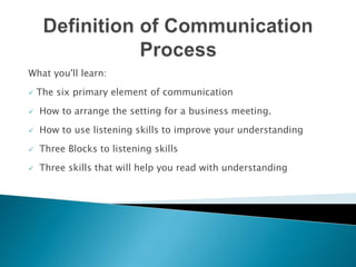 What you'll learn:
 The six primary element of communication
 How to arrange the setting for a business meeting.
 How to use listening skills to improve your understanding
 Three Blocks to listening skills
 Three skills that will help you read with understanding
 