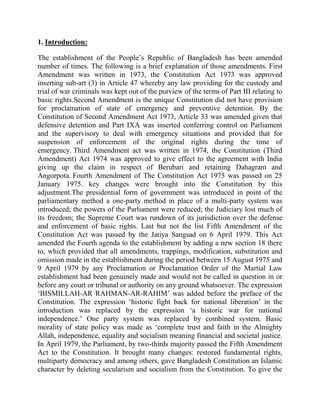 1. Introduction:

The establishment of the People’s Republic of Bangladesh has been amended
number of times. The following is a brief explanation of those amendments. First
Amendment was written in 1973, the Constitution Act 1973 was approved
inserting sub-art (3) in Article 47 whereby any law providing for the custody and
trial of war criminals was kept out of the purview of the terms of Part III relating to
basic rights.Second Amendment is the unique Constitution did not have provision
for proclamation of state of emergency and preventive detention. By the
Constitution of Second Amendment Act 1973, Article 33 was amended given that
defensive detention and Part IXA was inserted conferring control on Parliament
and the supervisory to deal with emergency situations and provided that for
suspension of enforcement of the original rights during the time of
emergency. Third Amendment act was written in 1974, the Constitution (Third
Amendment) Act 1974 was approved to give effect to the agreement with India
giving up the claim in respect of Berubari and retaining Dahagram and
Angorpota. Fourth Amendment of The Constitution Act 1975 was passed on 25
January 1975. key changes were brought into the Constitution by this
adjustment.The presidential form of government was introduced in point of the
parliamentary method a one-party method in place of a multi-party system was
introduced; the powers of the Parliament were reduced; the Judiciary lost much of
its freedom; the Supreme Court was rundown of its jurisdiction over the defense
and enforcement of basic rights. Last but not the list Fifth Amendment of the
Constitution Act was passed by the Jatiya Sangsad on 6 April 1979. This Act
amended the Fourth agenda to the establishment by adding a new section 18 there
to, which provided that all amendments, trappings, modification, substitution and
omission made in the establishment during the period between 15 August 1975 and
9 April 1979 by any Proclamation or Proclamation Order of the Martial Law
establishment had been genuinely made and would not be called in question in or
before any court or tribunal or authority on any ground whatsoever. The expression
‘BISMILLAH-AR RAHMAN-AR-RAHIM’ was added before the preface of the
Constitution. The expression ‘historic fight back for national liberation’ in the
introduction was replaced by the expression ‘a historic war for national
independence.’ One party system was replaced by combined system. Basic
morality of state policy was made as ‘complete trust and faith in the Almighty
Allah, independence, equality and socialism meaning financial and societal justice.
In April 1979, the Parliament, by two-thirds majority passed the Fifth Amendment
Act to the Constitution. It brought many changes: restored fundamental rights,
multiparty democracy and among others, gave Bangladesh Constitution an Islamic
character by deleting secularism and socialism from the Constitution. To give the
 