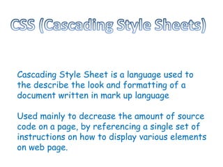 Cascading Style   Sheet is a language used to the describe the look and formatting of a document written in mark up language Used mainly to decrease the amount of source code on a page, by referencing a single set of instructions on how to display various elements on web page.  