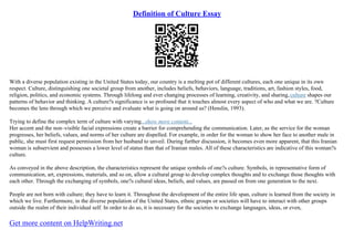Definition of Culture Essay
With a diverse population existing in the United States today, our country is a melting pot of different cultures, each one unique in its own
respect. Culture, distinguishing one societal group from another, includes beliefs, behaviors, language, traditions, art, fashion styles, food,
religion, politics, and economic systems. Through lifelong and ever changing processes of learning, creativity, and sharing,culture shapes our
patterns of behavior and thinking. A culture?s significance is so profound that it touches almost every aspect of who and what we are. ?Culture
becomes the lens through which we perceive and evaluate what is going on around us? (Henslin, 1993).
Trying to define the complex term of culture with varying...show more content...
Her accent and the non–visible facial expressions create a barrier for comprehending the communication. Later, as the service for the woman
progresses, her beliefs, values, and norms of her culture are dispelled. For example, in order for the woman to show her face to another male in
public, she must first request permission from her husband to unveil. During further discussion, it becomes even more apparent, that this Iranian
woman is subservient and possesses a lower level of status than that of Iranian males. All of these characteristics are indicative of this woman?s
culture.
As conveyed in the above description, the characteristics represent the unique symbols of one?s culture. Symbols, in representative form of
communication, art, expressions, materials, and so on, allow a cultural group to develop complex thoughts and to exchange those thoughts with
each other. Through the exchanging of symbols, one?s cultural ideas, beliefs, and values, are passed on from one generation to the next.
People are not born with culture; they have to learn it. Throughout the development of the entire life span, culture is learned from the society in
which we live. Furthermore, in the diverse population of the United States, ethnic groups or societies will have to interact with other groups
outside the realm of their individual self. In order to do so, it is necessary for the societies to exchange languages, ideas, or even,
Get more content on HelpWriting.net
 